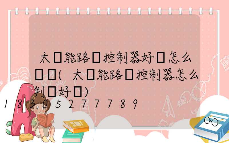 太陽能路燈控制器好壞怎么測試(太陽能路燈控制器怎么判斷好壞)