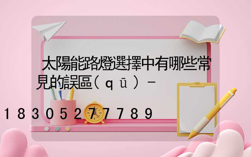 太陽能路燈選擇中有哪些常見的誤區(qū)-