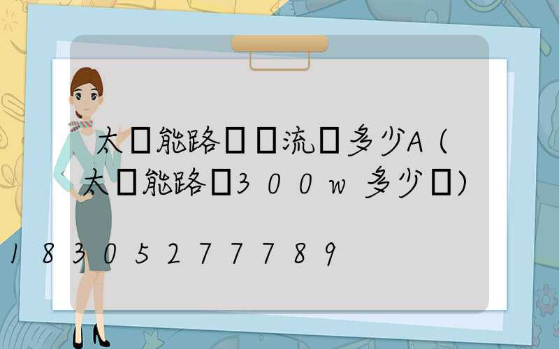 太陽能路燈電流為多少A(太陽能路燈300w多少錢)