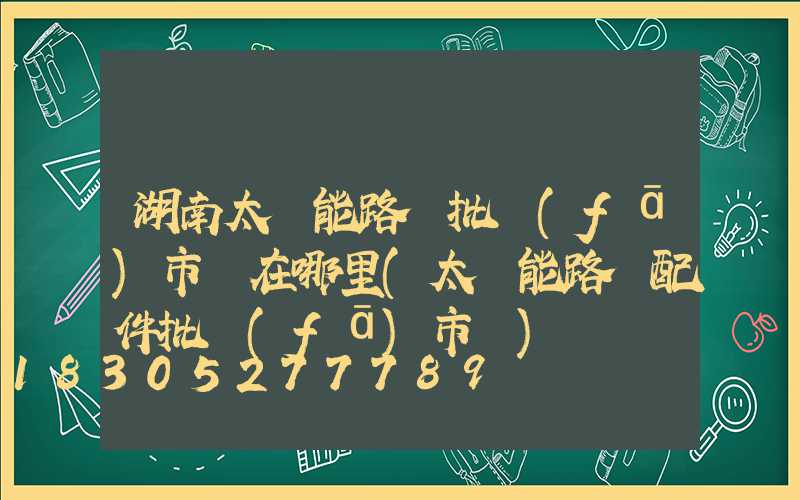 湖南太陽能路燈批發(fā)市場在哪里(太陽能路燈配件批發(fā)市場)