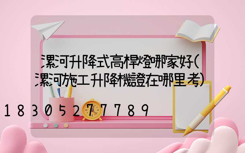 漯河升降式高桿燈哪家好(漯河施工升降機證在哪里考)